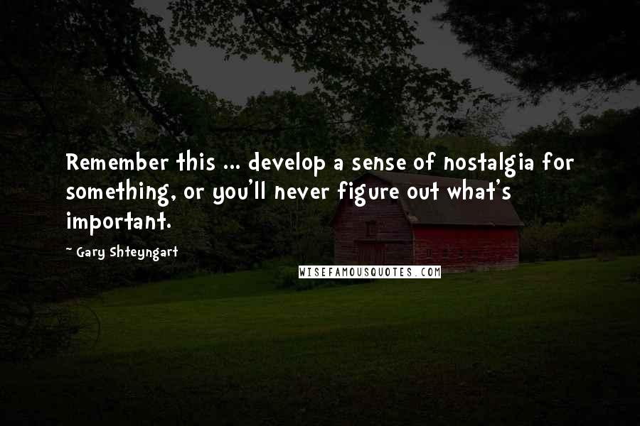 Gary Shteyngart Quotes: Remember this ... develop a sense of nostalgia for something, or you'll never figure out what's important.