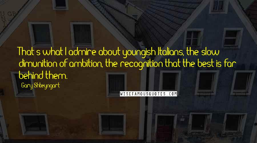 Gary Shteyngart Quotes: That's what I admire about youngish Italians, the slow dimunition of ambition, the recognition that the best is far behind them.