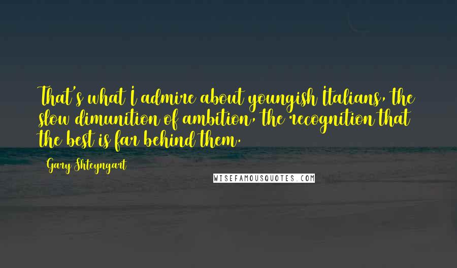 Gary Shteyngart Quotes: That's what I admire about youngish Italians, the slow dimunition of ambition, the recognition that the best is far behind them.