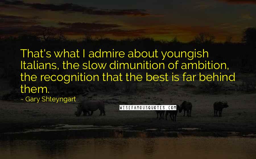 Gary Shteyngart Quotes: That's what I admire about youngish Italians, the slow dimunition of ambition, the recognition that the best is far behind them.
