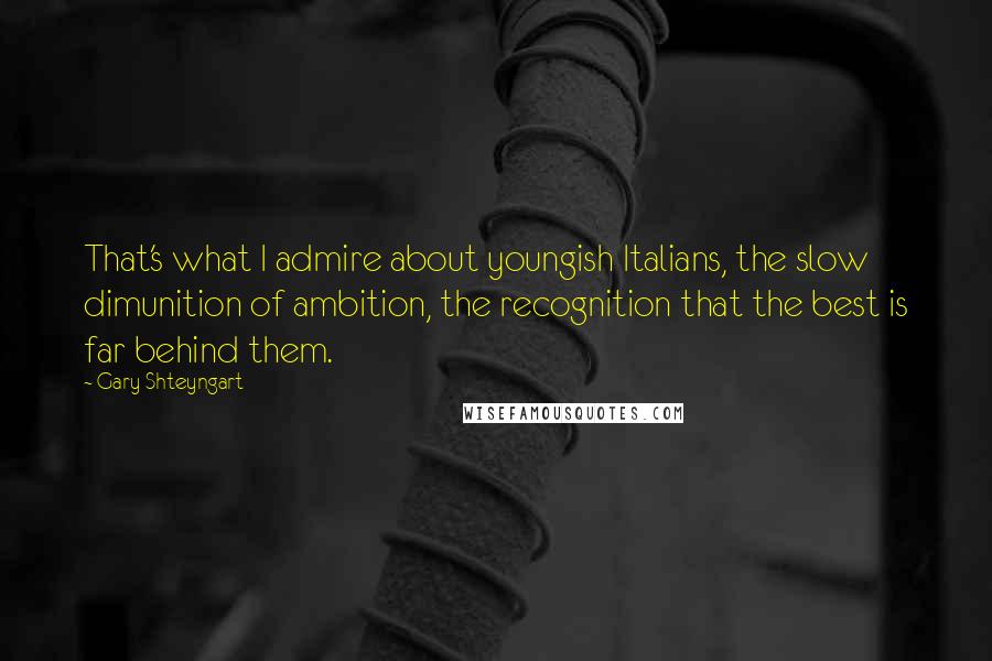 Gary Shteyngart Quotes: That's what I admire about youngish Italians, the slow dimunition of ambition, the recognition that the best is far behind them.