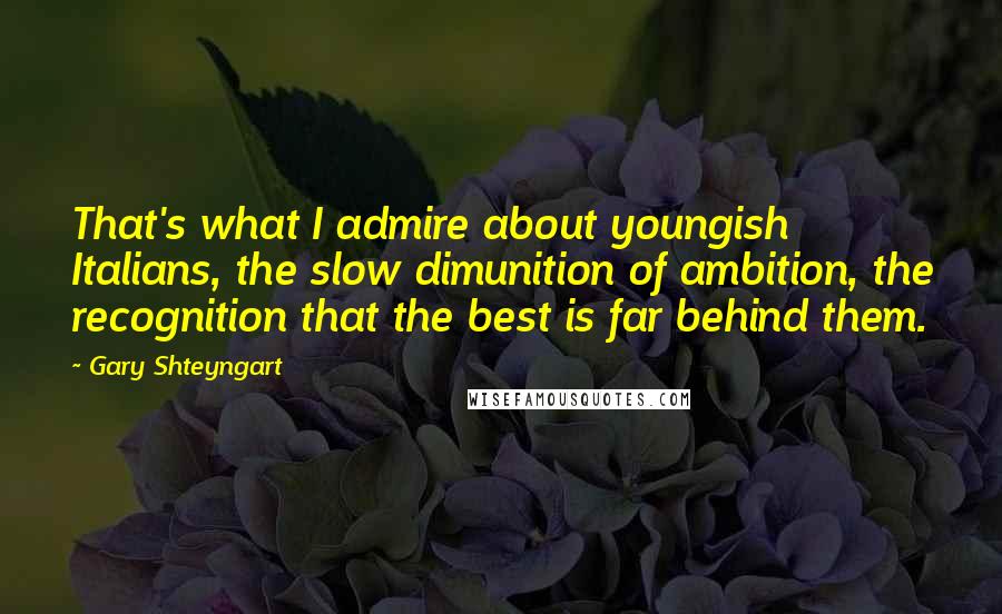 Gary Shteyngart Quotes: That's what I admire about youngish Italians, the slow dimunition of ambition, the recognition that the best is far behind them.