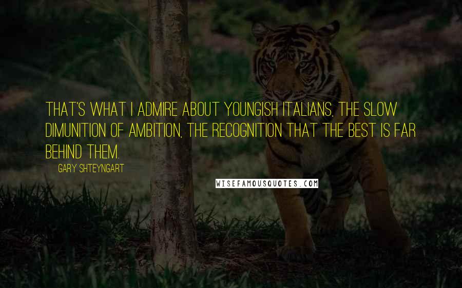 Gary Shteyngart Quotes: That's what I admire about youngish Italians, the slow dimunition of ambition, the recognition that the best is far behind them.