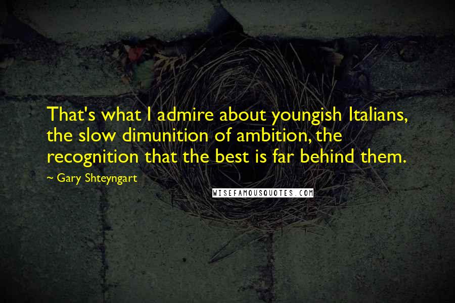 Gary Shteyngart Quotes: That's what I admire about youngish Italians, the slow dimunition of ambition, the recognition that the best is far behind them.