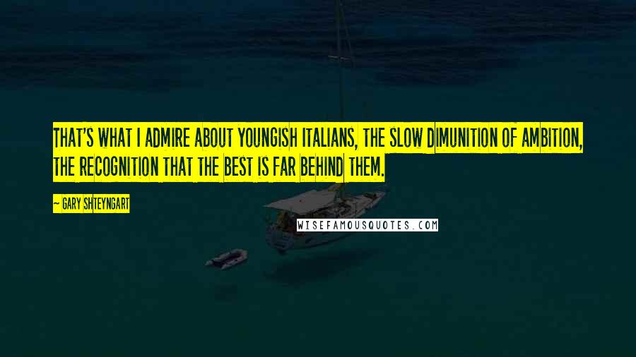 Gary Shteyngart Quotes: That's what I admire about youngish Italians, the slow dimunition of ambition, the recognition that the best is far behind them.