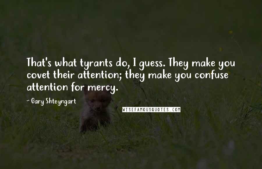 Gary Shteyngart Quotes: That's what tyrants do, I guess. They make you covet their attention; they make you confuse attention for mercy.