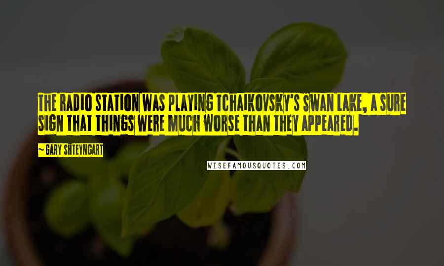 Gary Shteyngart Quotes: The radio station was playing Tchaikovsky's Swan Lake, a sure sign that things were much worse than they appeared.