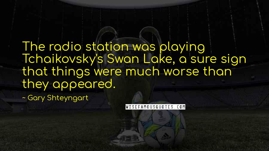 Gary Shteyngart Quotes: The radio station was playing Tchaikovsky's Swan Lake, a sure sign that things were much worse than they appeared.