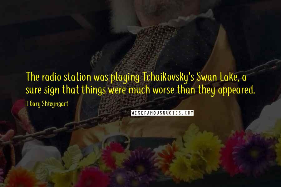 Gary Shteyngart Quotes: The radio station was playing Tchaikovsky's Swan Lake, a sure sign that things were much worse than they appeared.