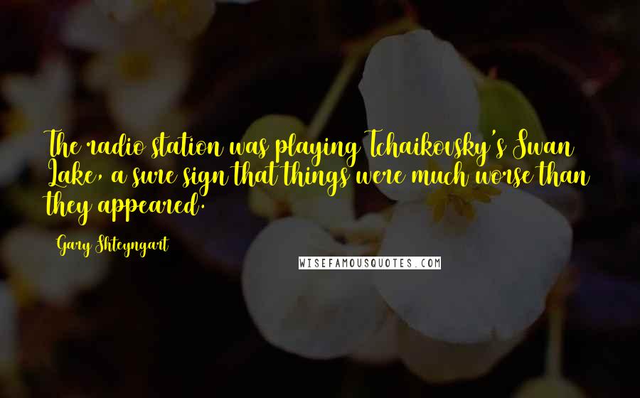 Gary Shteyngart Quotes: The radio station was playing Tchaikovsky's Swan Lake, a sure sign that things were much worse than they appeared.