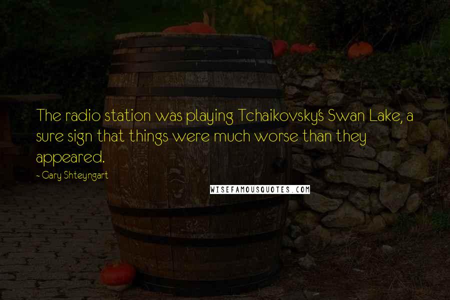 Gary Shteyngart Quotes: The radio station was playing Tchaikovsky's Swan Lake, a sure sign that things were much worse than they appeared.