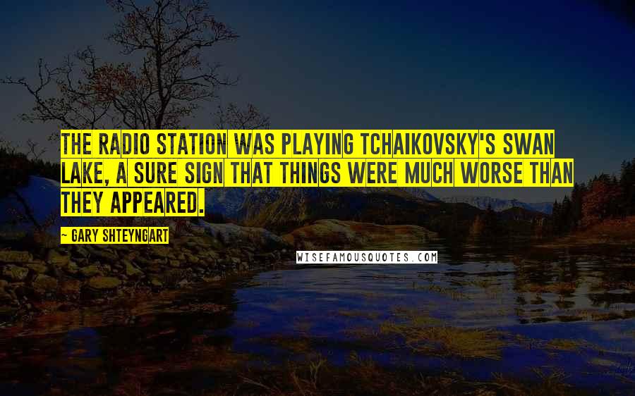 Gary Shteyngart Quotes: The radio station was playing Tchaikovsky's Swan Lake, a sure sign that things were much worse than they appeared.