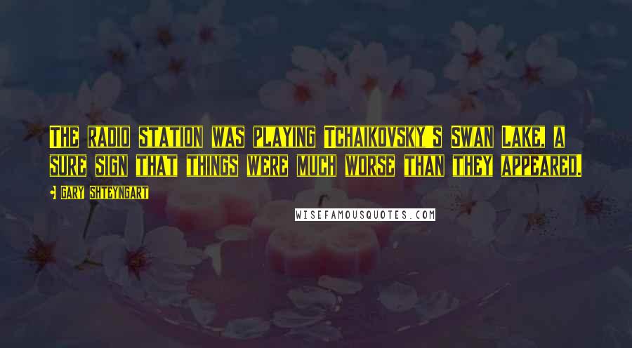 Gary Shteyngart Quotes: The radio station was playing Tchaikovsky's Swan Lake, a sure sign that things were much worse than they appeared.