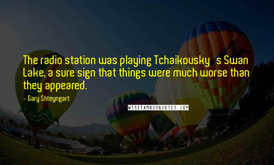 Gary Shteyngart Quotes: The radio station was playing Tchaikovsky's Swan Lake, a sure sign that things were much worse than they appeared.