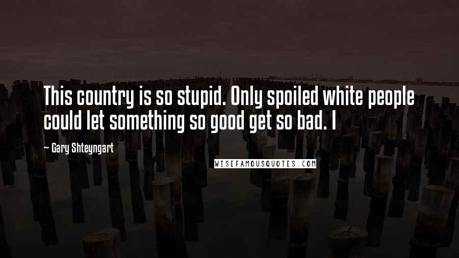 Gary Shteyngart Quotes: This country is so stupid. Only spoiled white people could let something so good get so bad. I