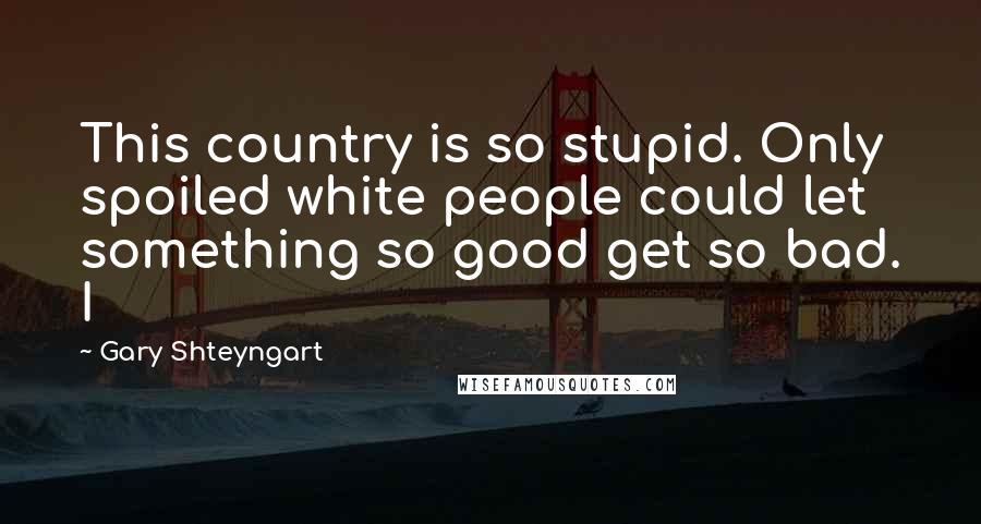 Gary Shteyngart Quotes: This country is so stupid. Only spoiled white people could let something so good get so bad. I