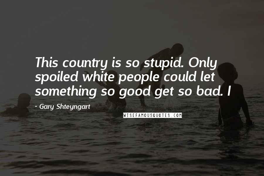 Gary Shteyngart Quotes: This country is so stupid. Only spoiled white people could let something so good get so bad. I