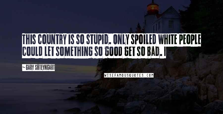 Gary Shteyngart Quotes: This country is so stupid. Only spoiled white people could let something so good get so bad. I