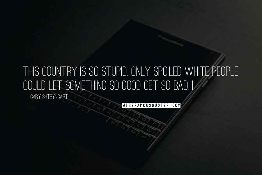 Gary Shteyngart Quotes: This country is so stupid. Only spoiled white people could let something so good get so bad. I