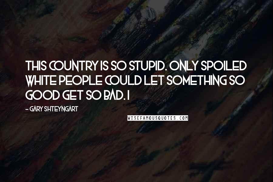 Gary Shteyngart Quotes: This country is so stupid. Only spoiled white people could let something so good get so bad. I
