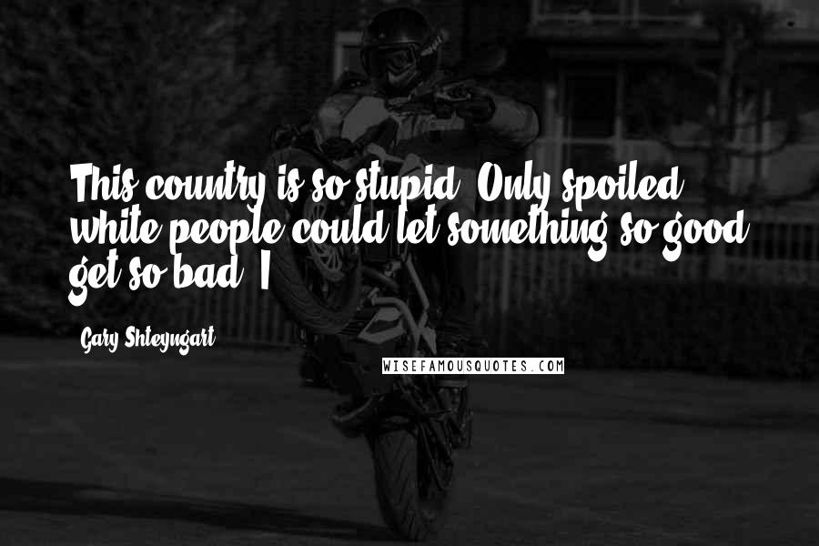 Gary Shteyngart Quotes: This country is so stupid. Only spoiled white people could let something so good get so bad. I