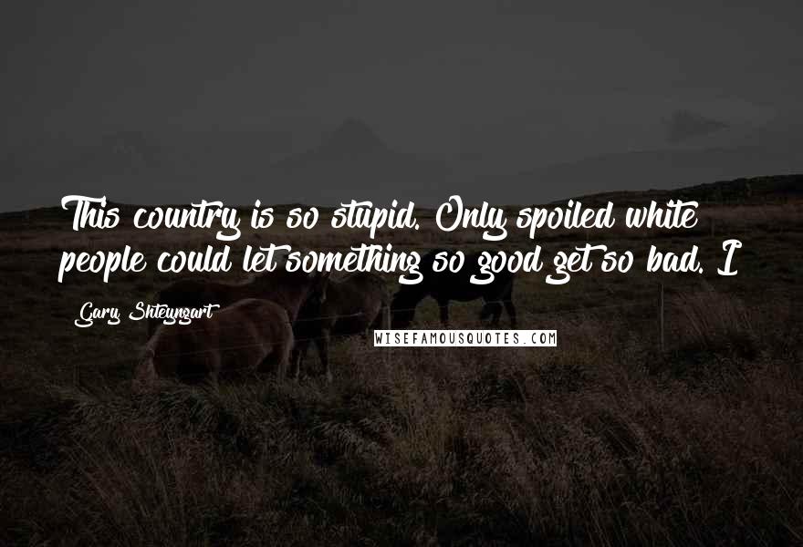 Gary Shteyngart Quotes: This country is so stupid. Only spoiled white people could let something so good get so bad. I