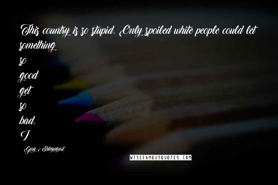 Gary Shteyngart Quotes: This country is so stupid. Only spoiled white people could let something so good get so bad. I