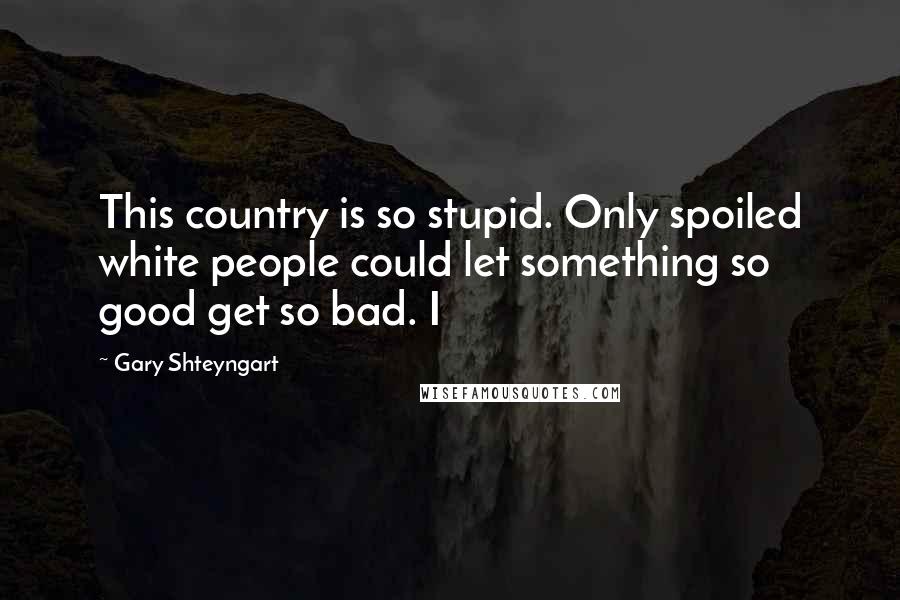 Gary Shteyngart Quotes: This country is so stupid. Only spoiled white people could let something so good get so bad. I