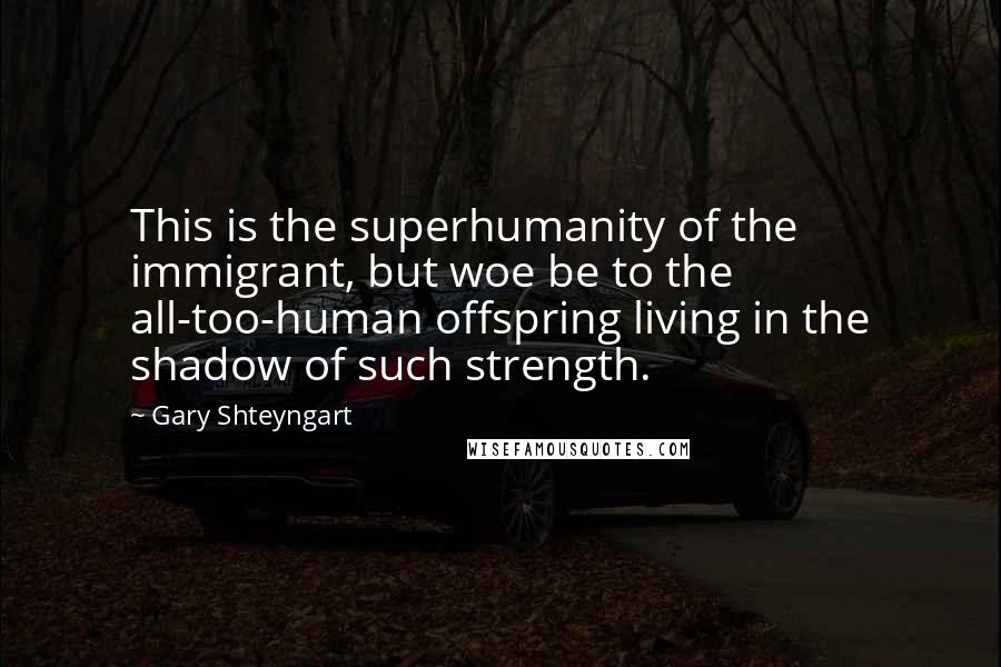 Gary Shteyngart Quotes: This is the superhumanity of the immigrant, but woe be to the all-too-human offspring living in the shadow of such strength.