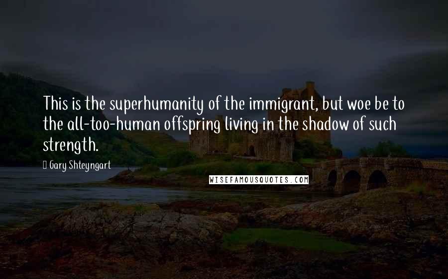 Gary Shteyngart Quotes: This is the superhumanity of the immigrant, but woe be to the all-too-human offspring living in the shadow of such strength.