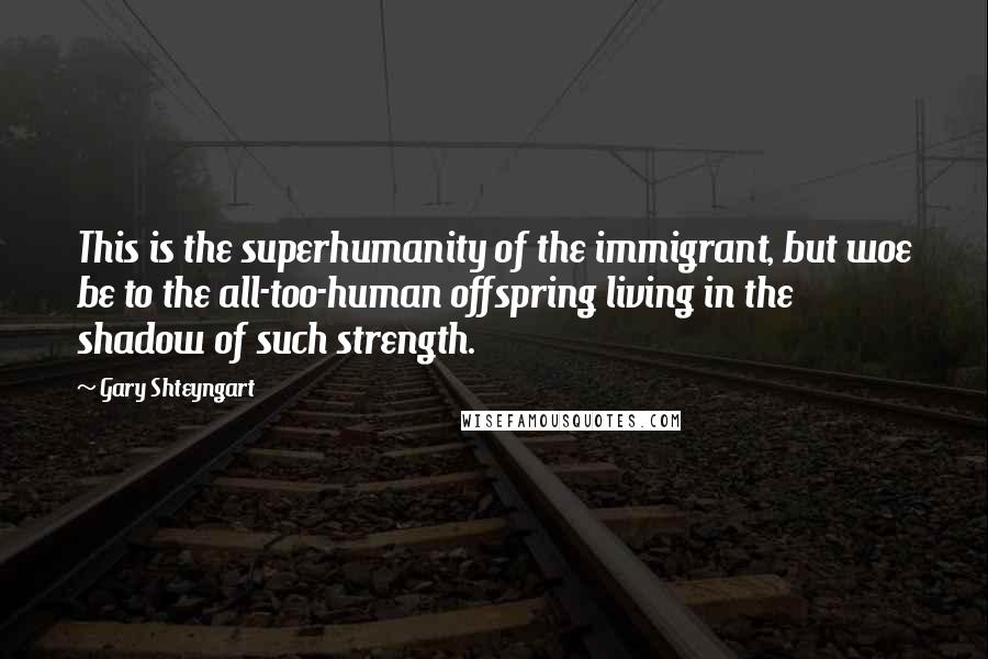 Gary Shteyngart Quotes: This is the superhumanity of the immigrant, but woe be to the all-too-human offspring living in the shadow of such strength.