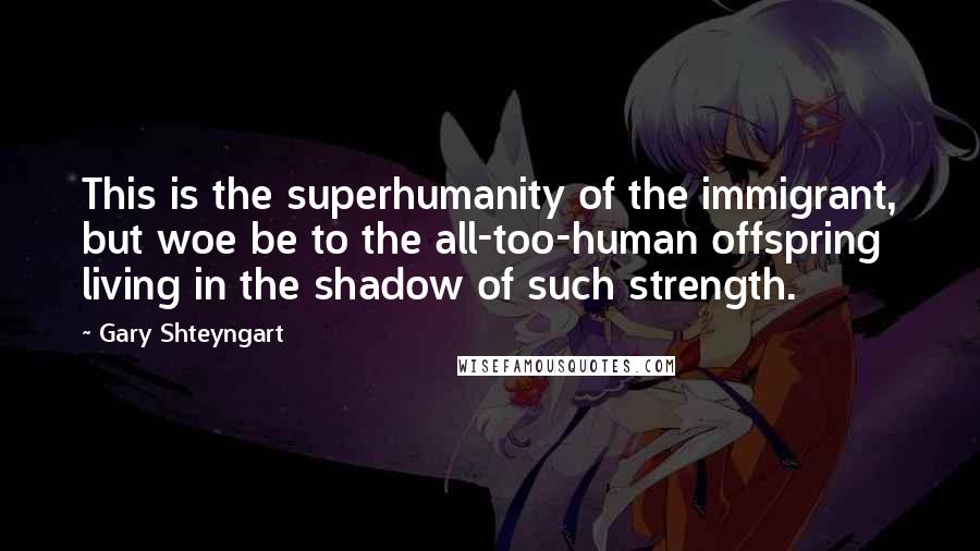 Gary Shteyngart Quotes: This is the superhumanity of the immigrant, but woe be to the all-too-human offspring living in the shadow of such strength.