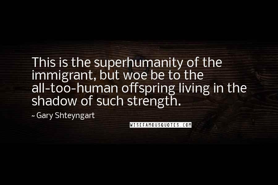 Gary Shteyngart Quotes: This is the superhumanity of the immigrant, but woe be to the all-too-human offspring living in the shadow of such strength.