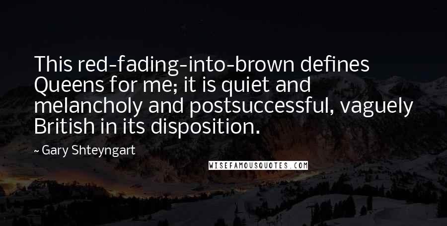 Gary Shteyngart Quotes: This red-fading-into-brown defines Queens for me; it is quiet and melancholy and postsuccessful, vaguely British in its disposition.