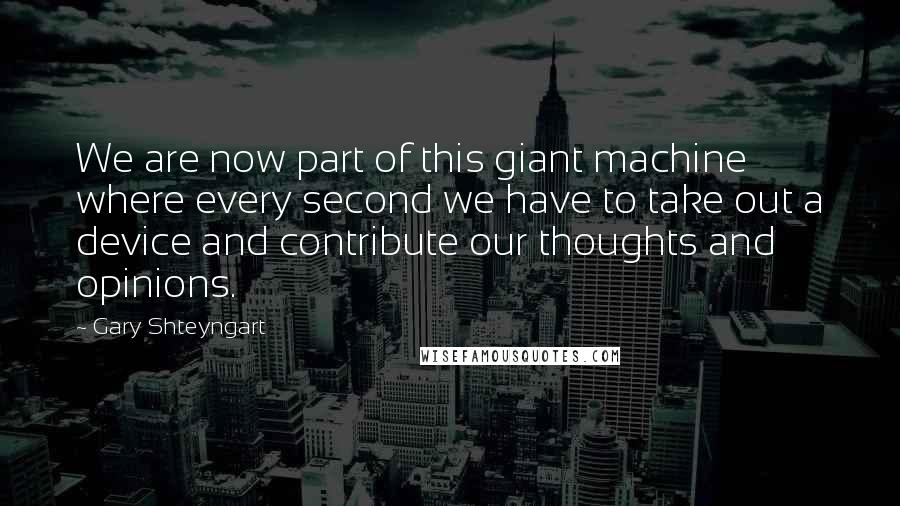 Gary Shteyngart Quotes: We are now part of this giant machine where every second we have to take out a device and contribute our thoughts and opinions.