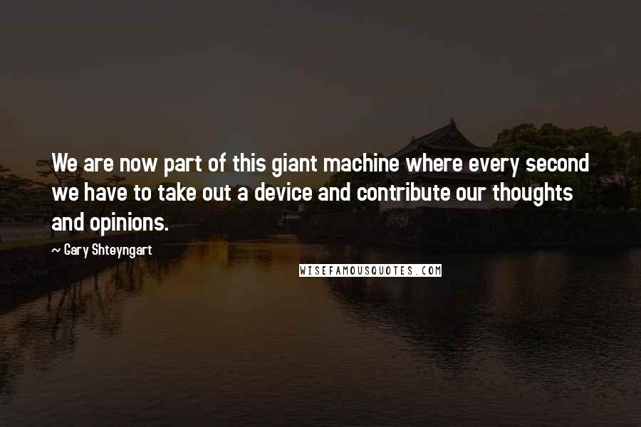 Gary Shteyngart Quotes: We are now part of this giant machine where every second we have to take out a device and contribute our thoughts and opinions.