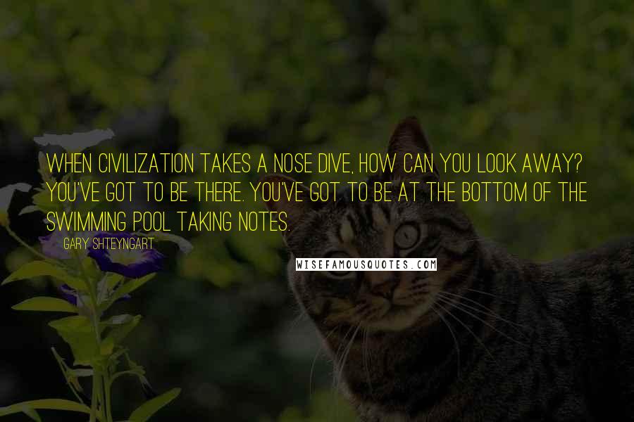 Gary Shteyngart Quotes: When civilization takes a nose dive, how can you look away? You've got to be there. You've got to be at the bottom of the swimming pool taking notes.