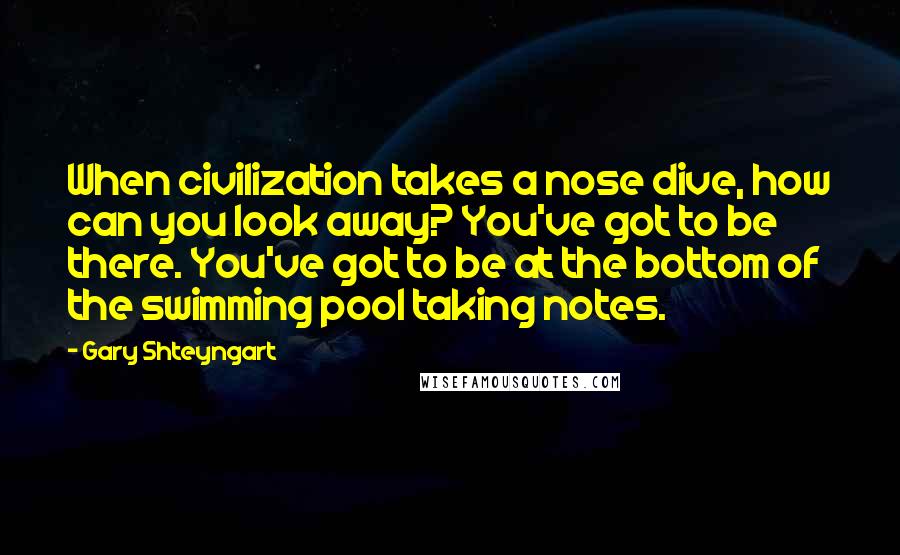 Gary Shteyngart Quotes: When civilization takes a nose dive, how can you look away? You've got to be there. You've got to be at the bottom of the swimming pool taking notes.