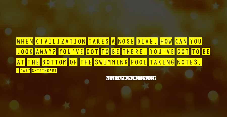 Gary Shteyngart Quotes: When civilization takes a nose dive, how can you look away? You've got to be there. You've got to be at the bottom of the swimming pool taking notes.