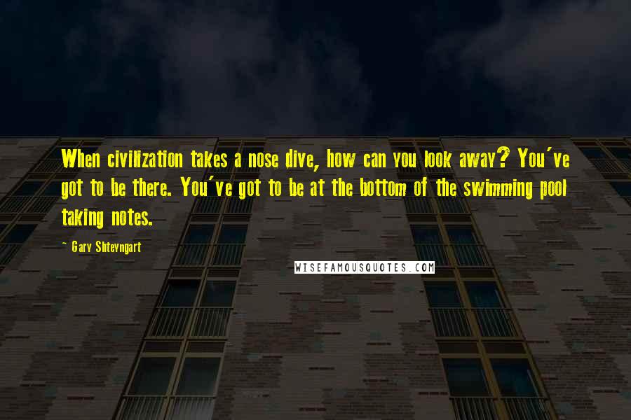 Gary Shteyngart Quotes: When civilization takes a nose dive, how can you look away? You've got to be there. You've got to be at the bottom of the swimming pool taking notes.