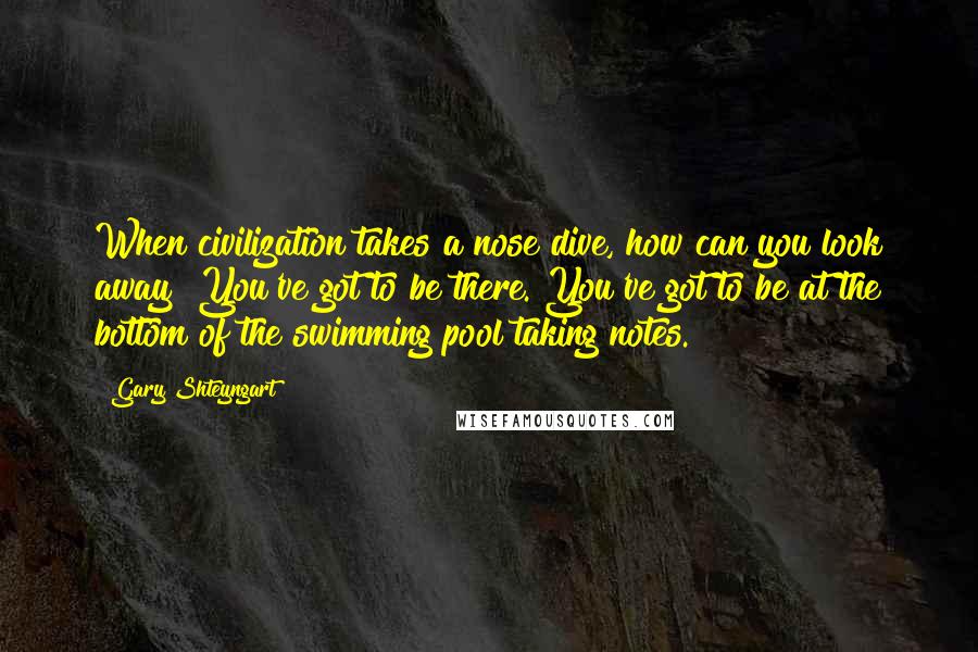 Gary Shteyngart Quotes: When civilization takes a nose dive, how can you look away? You've got to be there. You've got to be at the bottom of the swimming pool taking notes.