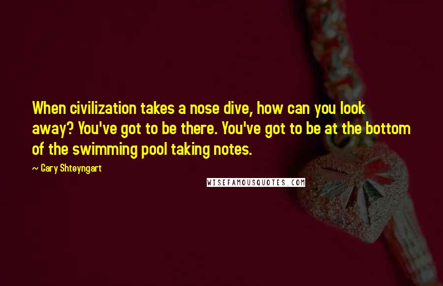 Gary Shteyngart Quotes: When civilization takes a nose dive, how can you look away? You've got to be there. You've got to be at the bottom of the swimming pool taking notes.