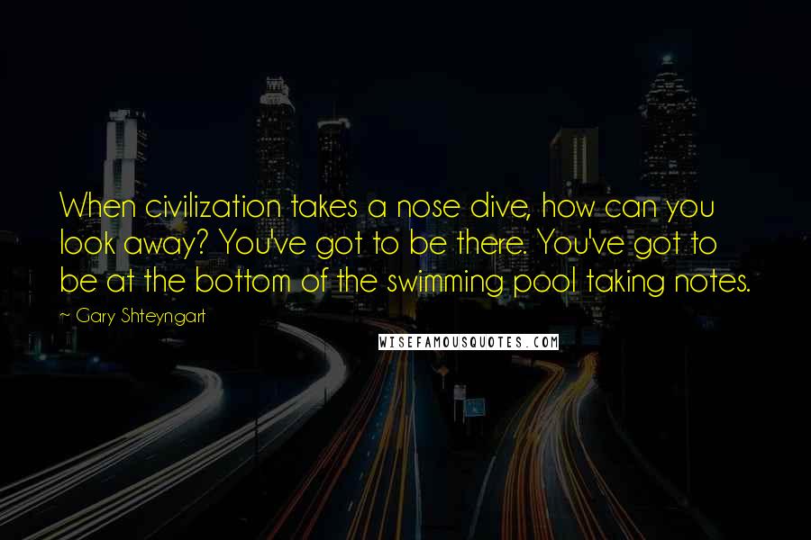 Gary Shteyngart Quotes: When civilization takes a nose dive, how can you look away? You've got to be there. You've got to be at the bottom of the swimming pool taking notes.