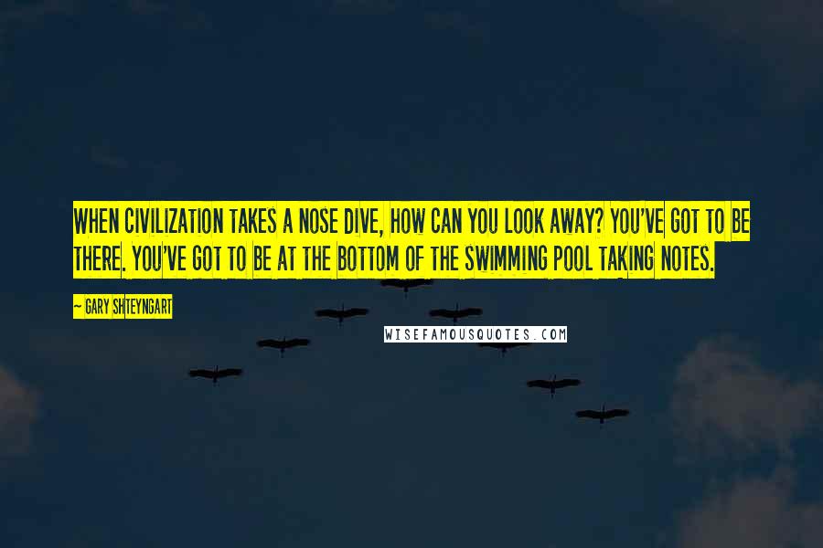 Gary Shteyngart Quotes: When civilization takes a nose dive, how can you look away? You've got to be there. You've got to be at the bottom of the swimming pool taking notes.