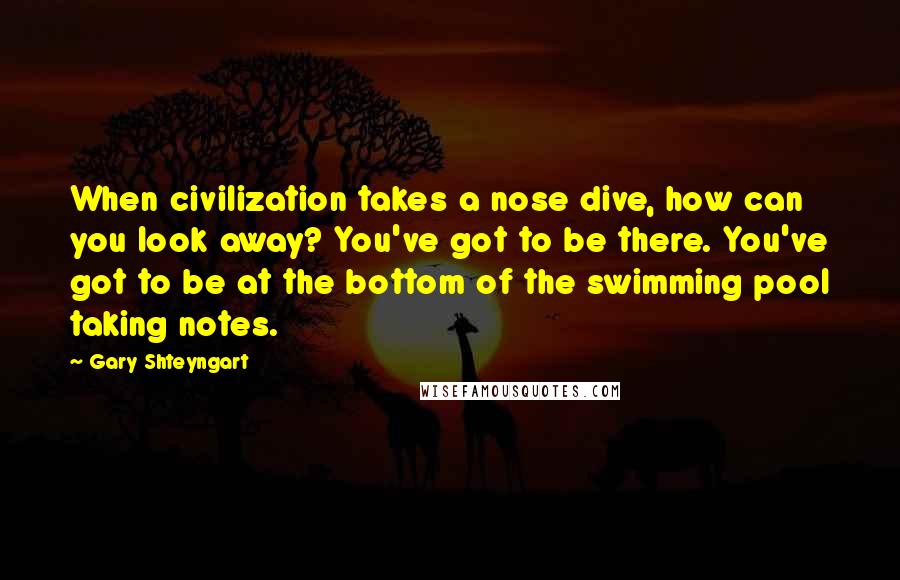 Gary Shteyngart Quotes: When civilization takes a nose dive, how can you look away? You've got to be there. You've got to be at the bottom of the swimming pool taking notes.