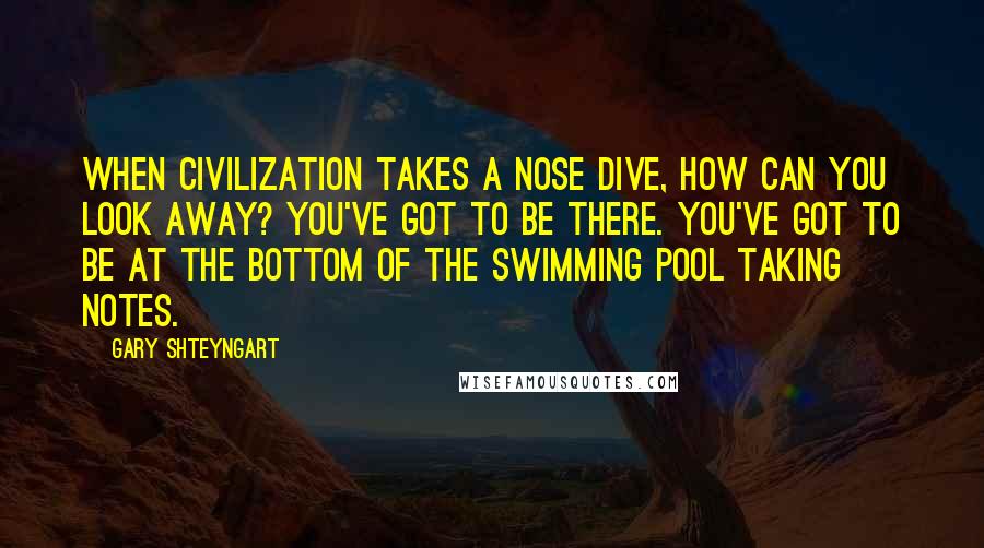 Gary Shteyngart Quotes: When civilization takes a nose dive, how can you look away? You've got to be there. You've got to be at the bottom of the swimming pool taking notes.
