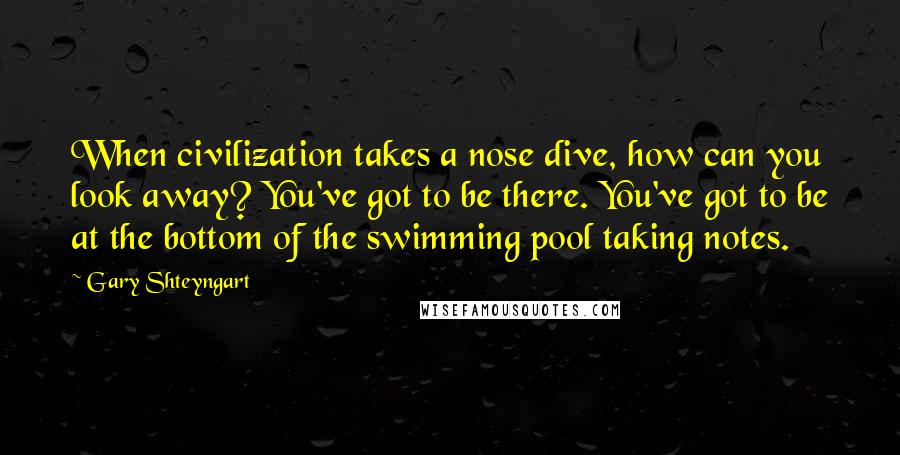 Gary Shteyngart Quotes: When civilization takes a nose dive, how can you look away? You've got to be there. You've got to be at the bottom of the swimming pool taking notes.