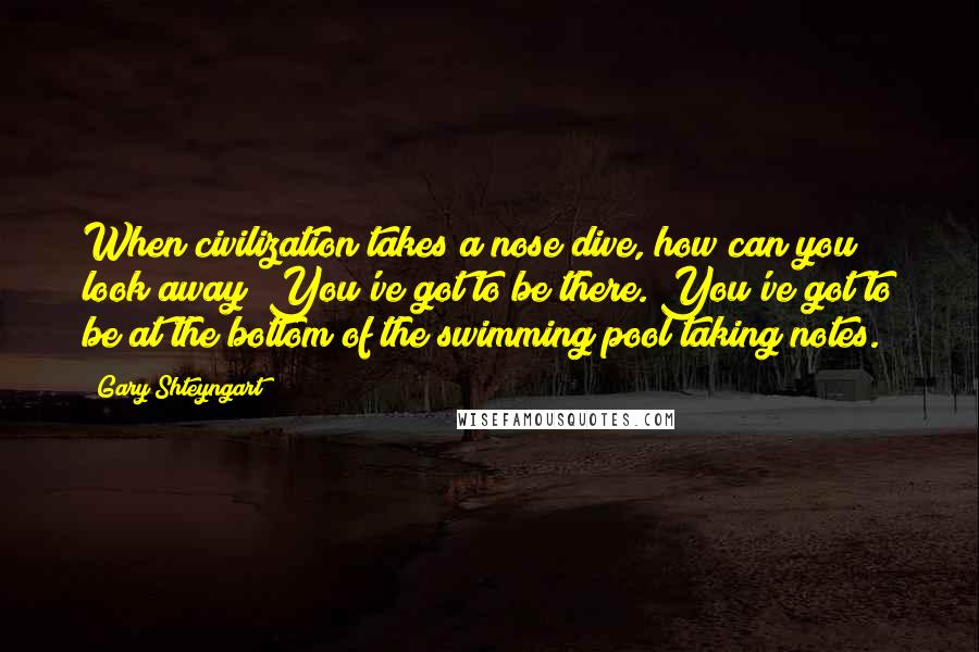 Gary Shteyngart Quotes: When civilization takes a nose dive, how can you look away? You've got to be there. You've got to be at the bottom of the swimming pool taking notes.