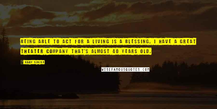 Gary Sinise Quotes: Being able to act for a living is a blessing. I have a great theater company that's almost 40 years old.