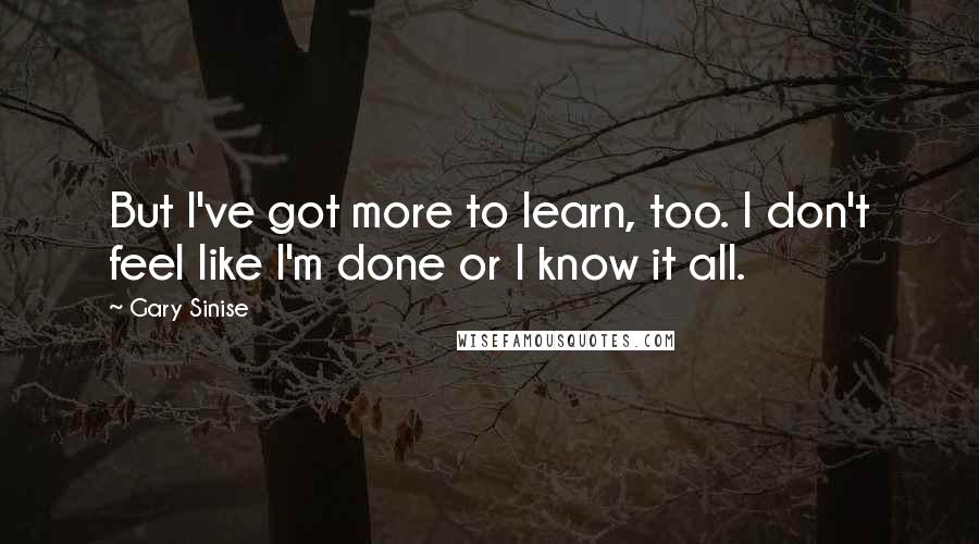 Gary Sinise Quotes: But I've got more to learn, too. I don't feel like I'm done or I know it all.